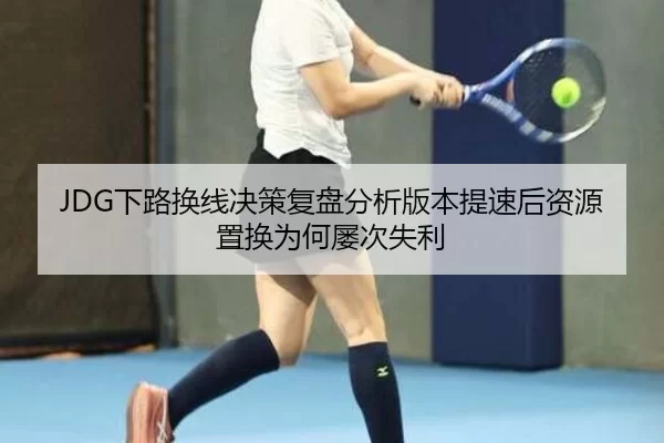 JDG下路换线决策复盘分析版本提速后资源置换为何屡次失利